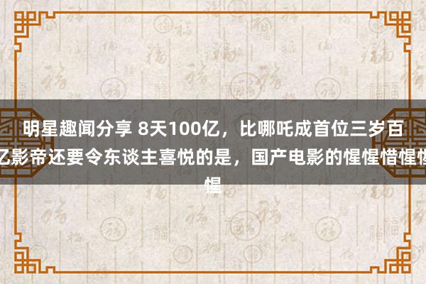 明星趣闻分享 8天100亿，比哪吒成首位三岁百亿影帝还要令东谈主喜悦的是，国产电影的惺惺惜惺惺