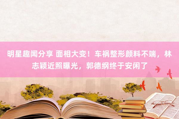 明星趣闻分享 面相大变！车祸整形颜料不端，林志颖近照曝光，郭德纲终于安闲了