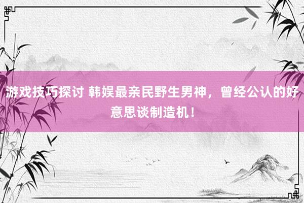 游戏技巧探讨 韩娱最亲民野生男神，曾经公认的好意思谈制造机！