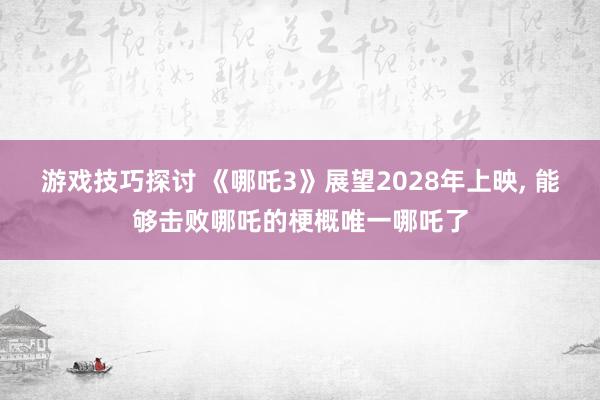 游戏技巧探讨 《哪吒3》展望2028年上映, 能够击败哪吒的梗概唯一哪吒了