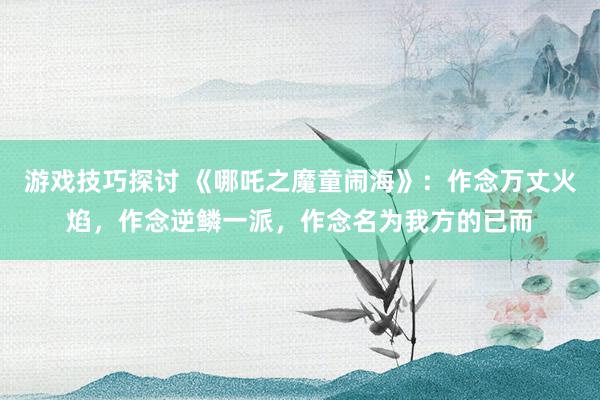 游戏技巧探讨 《哪吒之魔童闹海》：作念万丈火焰，作念逆鳞一派，作念名为我方的已而