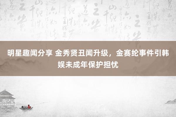 明星趣闻分享 金秀贤丑闻升级，金赛纶事件引韩娱未成年保护担忧