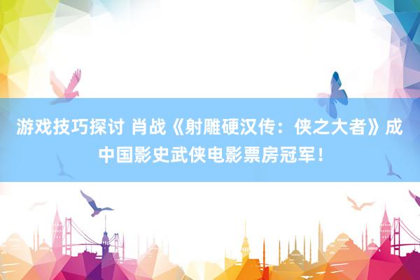 游戏技巧探讨 肖战《射雕硬汉传：侠之大者》成中国影史武侠电影票房冠军！