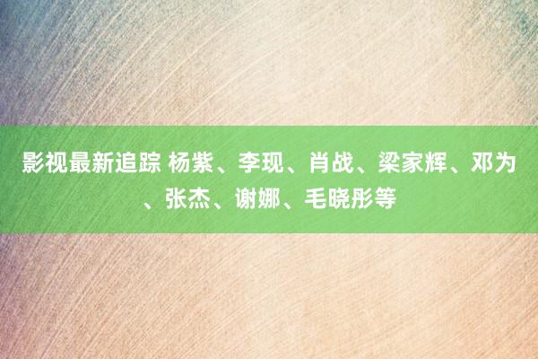 影视最新追踪 杨紫、李现、肖战、梁家辉、邓为、张杰、谢娜、毛晓彤等