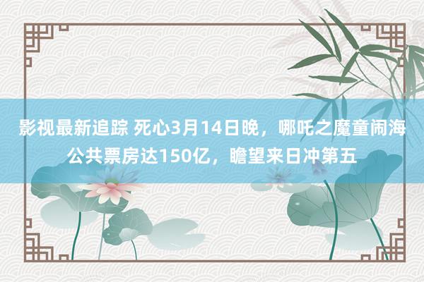 影视最新追踪 死心3月14日晚，哪吒之魔童闹海公共票房达150亿，瞻望来日冲第五