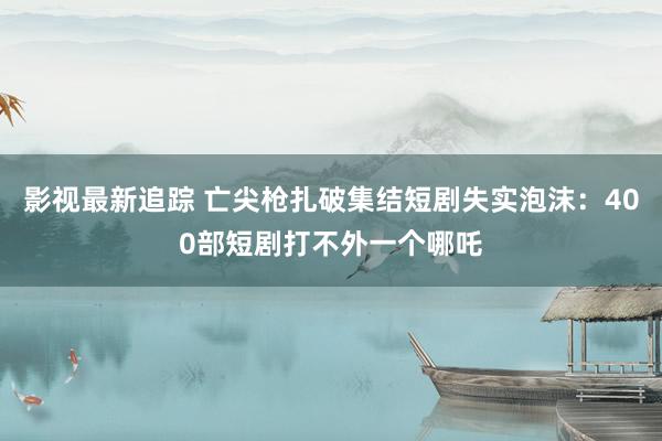 影视最新追踪 亡尖枪扎破集结短剧失实泡沫：400部短剧打不外一个哪吒