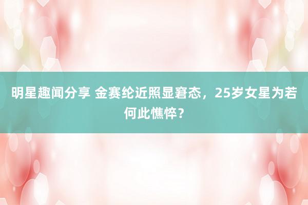 明星趣闻分享 金赛纶近照显窘态，25岁女星为若何此憔悴？